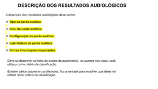 DESCRIÇÃO DOS RESULTADOS AUDIOLÓGICOS
A descrição dos resultados audiológicos deve conter:
 Tipo da perda auditiva
 Grau da perda auditiva
 Configuração da perda auditiva
 Lateralidade da perda auditiva
 Outras informações importantes
Deve-se descrever na folha do exame de audiometria, os autores nos quais, você
utilizou como critério de classificação.
Existem vários autores e o profissional, fica a vontade para escolher qual deles vai
utilizar como critério de classificação.
 