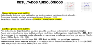 RESULTADOS AUDIOLÓGICOS
- Quanto ao grau da perda auditiva
Para a classificação da perda auditiva quanto ao grau, são encontradas na literatura diversas recomendações.
Alguns autores classificam a perda auditiva com base nos limiares auditivos para as frequências 500, 1.000 e 2.000
Hz, em perdas leve, moderada, moderadamente severa, severa e profunda, com base nos autores: (Lloyd e
Kaplan, 1978) e (Davis, 1970, 1978).
Outros tomam por base as frequências de 500, 1.000, 2.000 e 4.000 Hz , em perdas leve, moderada,
moderadamente severa, severa e profunda, com base nos autores: Bureau International d’Audio Phonologie (BIAP,
1996) e Organização Mundial da Saúde (OMS, 2014 - 2020) .
- Quanto ao tipo da perda auditiva
A classificação do tipo de perda auditiva tem por objetivo realizar o topodiagnóstico da alteração.
Sugere-se a descrição com base nos autores Silman e Silverman (1997).
As perdas auditivas são classificadas em condutiva , sensorineural e mista.
 