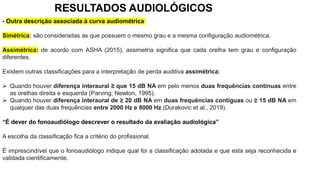 - Outra descrição associada à curva audiométrica
Simétrica: são consideradas as que possuem o mesmo grau e a mesma configuração audiométrica.
Assimétrica: de acordo com ASHA (2015), assimetria significa que cada orelha tem grau e configuração
diferentes.
Existem outras classificações para a interpretação de perda auditiva assimétrica:
 Quando houver diferença interaural ≥ que 15 dB NA em pelo menos duas frequências continuas entre
as orelhas direita e esquerda (Parving; Newton, 1995).
 Quando houver diferença interaural de ≥ 20 dB NA em duas frequências contiguas ou ≥ 15 dB NA em
qualquer das duas frequências entre 2000 Hz e 8000 Hz (Durakovic et al., 2019).
“É dever do fonoaudiólogo descrever o resultado da avaliação audiológica”
A escolha da classificação fica a critério do profissional.
É imprescindível que o fonoaudiólogo indique qual foi a classificação adotada e que esta seja reconhecida e
validada cientificamente.
RESULTADOS AUDIOLÓGICOS
 