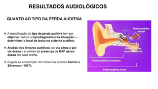 RESULTADOS AUDIOLÓGICOS
QUANTO AO TIPO DA PERDA AUDITIVA
 A classificação do tipo de perda auditiva tem por
objetivo realizar o topodiagnóstico da alteração ---
determinar o local da lesão no sistema auditivo.
 Análise dos limiares auditivos por via aérea e por
via óssea e a análise da presença de GAP aéreo-
ósseo em cada orelha.
 Sugere-se a descrição com base nos autores Silman e
Silverman (1997).
 
