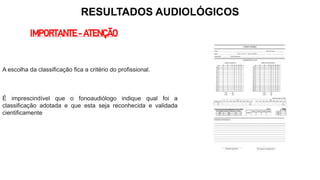 RESULTADOS AUDIOLÓGICOS
IMPORTANTE - ATENÇÃO
A escolha da classificação fica a critério do profissional.
É imprescindível que o fonoaudiólogo indique qual foi a
classificação adotada e que esta seja reconhecida e validada
cientificamente
 