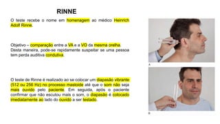 RINNE
O teste recebe o nome em homenagem ao médico Heinrich
Adolf Rinne.
Objetivo – comparação entre a VA e a VO da mesma orelha.
Desta maneira, pode-se rapidamente suspeitar se uma pessoa
tem perda auditiva condutiva.
O teste de Rinne é realizado ao se colocar um diapasão vibrante
(512 ou 256 Hz) no processo mastoide até que o som não seja
mais ouvido pelo paciente. Em seguida, após o paciente
confirmar que não escutou mais o som, o diapasão é colocado
imediatamente ao lado do ouvido a ser testado.
 