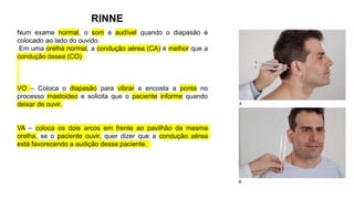 RINNE
Num exame normal, o som é audível quando o diapasão é
colocado ao lado do ouvido.
Em uma orelha normal, a condução aérea (CA) é melhor que a
condução óssea (CO)
VO – Coloca o diapasão para vibrar e encosta a ponta no
processo mastoideo e solicita que o paciente informe quando
deixar de ouvir.
VA – coloca os dois arcos em frente ao pavilhão da mesma
orelha, se o paciente ouvir, quer dizer que a condução aérea
está favorecendo a audição desse paciente.
 