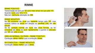 RINNE
RINNE POSITIVO
Transmissão do som por VA dura mais tempo do que pela VO.
Quando ouve pela VA e V O.
Não tem nenhuma alteração de OM.
RINNE NEGATIVO
Na PA condutiva ele ouve por bastante tempo pela VO, mas
quando coloca os arcos em direção ao pavilhão (VA) ele não
escuta.
Se for audição normal ele ouve das duas formas, se for
condutiva ele deixa de ouvir rapidamente e quando é colocado
por VO ele volta a ouvir .
ORELHA NORMAL OU PASN – RINNE POSITIVO
Condução aérea melhor que a condução óssea.
PA CONDUTIVA – RINNE NEGATIVO
Condução óssea melhor que a aérea.
 