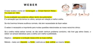 W E B E R
O teste recebe o nome em homenagem ao Ernest Heinrich Weber.
Foi criado em 1884.
É uma avaliação que podemos utilizar dentro da audiometria.
É a sensação que nós temos no crânio, sempre em relação a melhor orelha.
Se nós tivermos limiares auditivos normais, não tem necessidade de fazer weber.
O weber é necessário e importante para muitas questões relacionadas ao nosso raciocínio clinico.
Se a orelha média estiver normal, se não existir nenhum problema condutivo, não tiver gap aéreo ósseo, o
weber vai sempre lateralizar para a orelha com melhor audibilidade.
Objetivo – comparar a condução óssea entre as duas orelhas.
Método – teste com diapasão na fronte ( estimula as duas orelhas ao mesmo tempo).
 