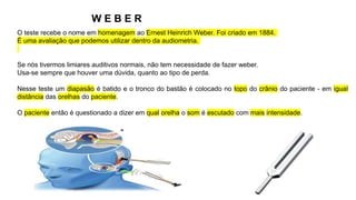 W E B E R
O teste recebe o nome em homenagem ao Ernest Heinrich Weber. Foi criado em 1884.
É uma avaliação que podemos utilizar dentro da audiometria.
Se nós tivermos limiares auditivos normais, não tem necessidade de fazer weber.
Usa-se sempre que houver uma dúvida, quanto ao tipo de perda.
Nesse teste um diapasão é batido e o tronco do bastão é colocado no topo do crânio do paciente - em igual
distância das orelhas do paciente.
O paciente então é questionado a dizer em qual orelha o som é escutado com mais intensidade.
 
