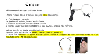 W E B E R
- Pode ser realizado com o vibrador ósseo.
- Como realizar: coloca o vibrador ósseo na fronte do paciente.
- Orientações ao paciente:
1- Se ele ouvir a direita, levanta a mão Direita,
2- Se ouvir a esquerda, levanta a mão Esquerda
3- Se não souber qual dos dois lados você esta ouvindo, coloca a mão na frente.
- Quais frequências avaliar e qual limiar iniciar:
1- Avalia pelas frequências de 500 Hz, 1000 Hz, 2000 Hz e 4000 Hz.
2- Inicia com o limiar da via óssea da orelha direita + limiar da via óssea da orelha esquerda, divide por 2 e o
resultado soma + 15 dB (segurança).
 