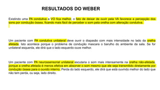 RESULTADOS DO WEBER
Existindo uma PA condutiva a VO fica melhor, o fato de deixar de ouvir pela VA favorece a percepção dos
sons por condução óssea, ficando mais fácil de perceber o som pela orelha com alteração condutiva.
Um paciente com PA condutiva unilateral deve ouvir o diapasão com mais intensidade no lado da orelha
afetada. Isto acontece porque o problema de condução mascara o barulho do ambiente da sala. Se for
unilateral esquerda, ele dirá que o lado esquerdo ouve melhor.
Um paciente com PA neurossensorial unilateral escutaria o som mais intensamente na orelha não-afetada,
porque a orelha afetada é menos efetiva em absorver o som mesmo que ele seja transmitido diretamente por
condução óssea para o ouvido interno. Perda do lado esquerdo, ele dirá que está ouvindo melhor do lado que
não tem perda, ou seja, lado direito.
 