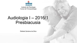 Audiologia I – 2016/1
Presbiacusia
Rafaela Santana da Silva
Instituto de Psicologia
Curso de Fonoaudiologia
 