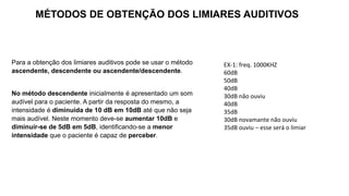 Para a obtenção dos limiares auditivos pode se usar o método
ascendente, descendente ou ascendente/descendente.
No método descendente inicialmente é apresentado um som
audível para o paciente. A partir da resposta do mesmo, a
intensidade é diminuída de 10 dB em 10dB até que não seja
mais audível. Neste momento deve-se aumentar 10dB e
diminuir-se de 5dB em 5dB, identificando-se a menor
intensidade que o paciente é capaz de perceber.
MÉTODOS DE OBTENÇÃO DOS LIMIARES AUDITIVOS
EX-1: freq. 1000KHZ
60dB
50dB
40dB
30dB não ouviu
40dB
35dB
30dB novamante não ouviu
35dB ouviu – esse será o limiar
 