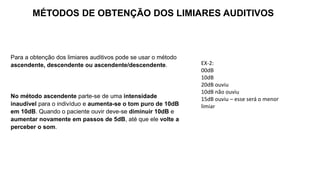 Para a obtenção dos limiares auditivos pode se usar o método
ascendente, descendente ou ascendente/descendente.
No método ascendente parte-se de uma intensidade
inaudível para o indivíduo e aumenta-se o tom puro de 10dB
em 10dB. Quando o paciente ouvir deve-se diminuir 10dB e
aumentar novamente em passos de 5dB, até que ele volte a
perceber o som.
MÉTODOS DE OBTENÇÃO DOS LIMIARES AUDITIVOS
EX-2:
00dB
10dB
20dB ouviu
10dB não ouviu
15dB ouviu – esse será o menor
limiar
 