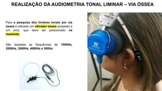 Para a pesquisa dos limiares tonais por via
óssea é utilizado um vibrador ósseo acoplado a
um arco, que deve ser posicionado na
mastoide.
São testadas as frequências de 1000Hz,
2000Hz, 3000Hz, 4000Hz e 500Hz.
REALIZAÇÃO DA AUDIOMETRIA TONAL LIMINAR – VIA ÓSSEA
 