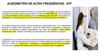 A audiometria de altas frequências (AAF) é o procedimento audiológico em que se realiza a
pesquisa dos limiares auditivos tonais aéreos na faixa de 9000-20000 Hz. Foi comprovado
que danos na base do ducto coclear podem ser detectados pelo pela AAF antes mesmo do
surgimento de queixas auditivas e do acometimento nas frequências abaixo de 8000 Hz.
É um teste subjetivo de audição. Exame semelhante à audiometria tonal, com a capacidade
adicional de avaliar altas frequências ( acima de 8.000 Hertz). Importante na detecção
precoce de alterações auditivas, especialmente em casos de zumbido e perda auditiva
induzida pelo ruído. Analisa a semelhança da frequência do ruído presente na audição.
Considerando que a faixa de audição humana encontra-se numa faixa de frequência de 20 a
20.000 Hz, e que na audiometria tonal liminar um número limitado de frequências é avaliado
(250 Hz a 8.000 Hz), sugerem-se a realização da audiometria tonal de altas frequências,
uma vez que os limiares das frequências de 9.000 Hz a 20.000 Hz são investigados.
AUDIOMETRIA DE ALTAS FREQUÊNCIAS - ATF
 