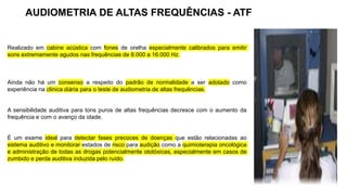 Realizado em cabine acústica com fones de orelha especialmente calibrados para emitir
sons extremamente agudos nas frequências de 8.000 a 16.000 Hz.
Ainda não há um consenso a respeito do padrão de normalidade a ser adotado como
experiência na clinica diária para o teste de audiometria de altas frequências.
A sensibilidade auditiva para tons puros de altas frequências decresce com o aumento da
frequência e com o avanço da idade.
É um exame ideal para detectar fases precoces de doenças que estão relacionadas ao
sistema auditivo e monitorar estados de risco para audição como a quimioterapia oncológica
e administração de todas as drogas potencialmente ototóxicas, especialmente em casos de
zumbido e perda auditiva induzida pelo ruído.
AUDIOMETRIA DE ALTAS FREQUÊNCIAS - ATF
 
