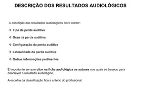 DESCRIÇÃO DOS RESULTADOS AUDIOLÓGICOS
A descrição dos resultados audiológicos deve conter:
❖ Tipo da perda auditiva
❖ Grau da perda auditiva
❖ Configuração da perda auditiva
❖ Lateralidade da perda auditiva
❖ Outras informações pertinentes
É importante sempre citar na ficha audiológica os autores nos quais se baseou para
descrever o resultado audiológico.
A escolha da classificação fica a critério do profissional.
 