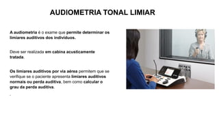 A audiometria é o exame que permite determinar os
limiares auditivos dos indivíduos.
Deve ser realizada em cabina acusticamente
tratada.
Os limiares auditivos por via aérea permitem que se
verifique se o paciente apresenta limiares auditivos
normais ou perda auditiva, bem como calcular o
grau da perda auditiva.
.
AUDIOMETRIA TONAL LIMIAR
 