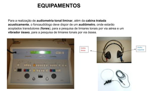 Para a realização de audiometria tonal liminar, além da cabina tratada
acusticamente, o fonoaudiólogo deve dispor de um audiômetro, onde estarão
acoplados transdutores (fones), para a pesquisa de limiares tonais por via aérea e um
vibrador ósseo, para a pesquisa de limiares tonais por via óssea.
EQUIPAMENTOS
 