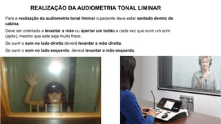 Para a realização da audiometria tonal liminar o paciente deve estar sentado dentro da
cabina.
Deve ser orientado a levantar a mão ou apertar um botão a cada vez que ouvir um som
(apito), mesmo que este seja muito fraco.
Se ouvir o som no lado direito deverá levantar a mão direita.
Se ouvir o som no lado esquerdo, deverá levantar a mão esquerda.
REALIZAÇÃO DA AUDIOMETRIA TONAL LIMINAR
 