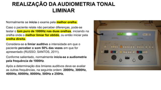 Normalmente se inicia o exame pela melhor orelha.
Caso o paciente relate não perceber diferenças, pode-se
testar o tom puro de 1000Hz nas duas orelhas, iniciando na
orelha onde o melhor limiar for obtido, ou então iniciar pela
orelha direita.
Considera-se o limiar auditivo a intensidade em que o
paciente perceber o som 50% das vezes em que for
apresentado (RUSSO; SANTOS, 2011).
Conforme salientado, normalmente inicia-se a audiometria
pela frequência de 1000Hz.
Após a determinação dos limiares auditivos deve-se avaliar
as outras frequências, na seguinte ordem: 2000Hz, 3000Hz,
4000Hz, 6000Hz, 8000Hz, 500Hz e 250Hz.
REALIZAÇÃO DA AUDIOMETRIA TONAL
LIMINAR
 