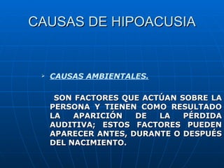 CAUSAS DE HIPOACUSIA


    CAUSAS AMBIENTALES.

      SON FACTORES QUE ACTÚAN SOBRE LA
     PERSONA Y TIENEN COMO RESULTADO
     LA   APARICIÓN   DE  LA   PÉRDIDA
     AUDITIVA; ESTOS FACTORES PUEDEN
     APARECER ANTES, DURANTE O DESPUÉS
     DEL NACIMIENTO.
 