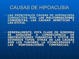 CAUSAS DE HIPOACUSIA
   LAS PRINCIPALES CAUSAS DE HIPOACUSIA
    CONDUCTIVA SON: LAS MALFORMACIONES
    CONGÉNITAS, LAS CAUSAS GENÉTICAS Y
    LAS OTITIS.


   GENERALMENTE, ESTA CLASE DE SORDERA
    SE  ADQUIERE   A   CONSECUENCIA   DE
    OBSTRUCCIONES TUBÁRICAS Y OTITIS DE
    DIVERSOS TIPOS. OTRAS DE LAS CAUSAS
    SON LOS TUMORES, LA OTOSCLEROSIS Y
    LAS   PERFORACIONES   TIMPÁNICAS.
 