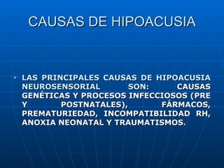 CAUSAS DE HIPOACUSIA


   LAS PRINCIPALES CAUSAS DE HIPOACUSIA
    NEUROSENSORIAL        SON:    CAUSAS
    GENÉTICAS Y PROCESOS INFECCIOSOS (PRE
    Y       POSTNATALES),      FÁRMACOS,
    PREMATURIEDAD, INCOMPATIBILIDAD RH,
    ANOXIA NEONATAL Y TRAUMATISMOS.
 