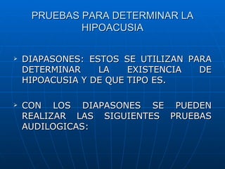 PRUEBAS PARA DETERMINAR LA
             HIPOACUSIA

   DIAPASONES: ESTOS SE UTILIZAN PARA
    DETERMINAR    LA    EXISTENCIA  DE
    HIPOACUSIA Y DE QUE TIPO ES.

   CON LOS DIAPASONES SE PUEDEN
    REALIZAR LAS SIGUIENTES PRUEBAS
    AUDILOGICAS:
 