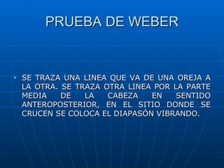 PRUEBA DE WEBER


   SE TRAZA UNA LINEA QUE VA DE UNA OREJA A
    LA OTRA. SE TRAZA OTRA LINEA POR LA PARTE
    MEDIA    DE   LA   CABEZA   EN    SENTIDO
    ANTEROPOSTERIOR, EN EL SITIO DONDE SE
    CRUCEN SE COLOCA EL DIAPASÓN VIBRANDO.
 
