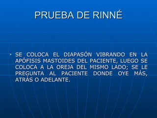 PRUEBA DE RINNÉ


   SE COLOCA EL DIAPASÓN VIBRANDO EN LA
    APÓFISIS MASTOIDES DEL PACIENTE, LUEGO SE
    COLOCA A LA OREJA DEL MISMO LADO; SE LE
    PREGUNTA AL PACIENTE DONDE OYE MÁS,
    ATRÁS O ADELANTE.
 