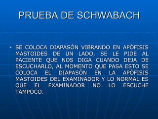 PRUEBA DE SCHWABACH


   SE COLOCA DIAPASÓN VIBRANDO EN APÓFISIS
    MASTOIDES DE UN LADO, SE LE PIDE AL
    PACIENTE QUE NOS DIGA CUANDO DEJA DE
    ESCUCHARLO, AL MOMENTO QUE PASA ESTO SE
    COLOCA EL DIAPASÓN EN LA APÓFISIS
    MASTOIDES DEL EXAMINADOR Y LO NORMAL ES
    QUE EL EXAMINADOR NO LO ESCUCHE
    TAMPOCO.
 