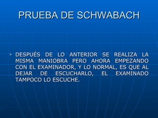 PRUEBA DE SCHWABACH


   DESPUÉS DE LO ANTERIOR SE REALIZA LA
    MISMA MANIOBRA PERO AHORA EMPEZANDO
    CON EL EXAMINADOR, Y LO NORMAL, ES QUE AL
    DEJAR DE ESCUCHARLO, EL EXAMINADO
    TAMPOCO LO ESCUCHE.
 