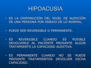 HIPOACUSIA
   ES LA DISMINUCIÓN DEL NIVEL DE AUDICIÓN
    DE UNA PERSONA POR DEBAJO DE LO NORMAL.

   PUEDE SER REVERSIBLE O PERMANENTE.

   ES   REVERSIBLE   CUANDO    ES    POSIBLE
    DEVOLVERLE AL PACIENTE MEDIANTE ALGÚN
    TRATAMIENTO LA CAPACIDAD AUDITIVA.

   ES PERMANENTE CUANDO NO SE PUEDE
    MEDIANTE TRATAMIENTOS DEVOLVER DICHA
    CAPACIDAD.
 