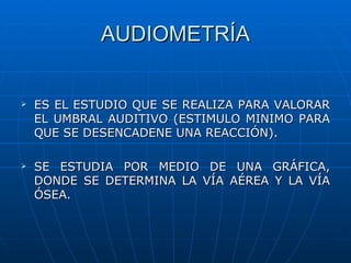 AUDIOMETRÍA


   ES EL ESTUDIO QUE SE REALIZA PARA VALORAR
    EL UMBRAL AUDITIVO (ESTIMULO MINIMO PARA
    QUE SE DESENCADENE UNA REACCIÓN).

   SE ESTUDIA POR MEDIO DE UNA GRÁFICA,
    DONDE SE DETERMINA LA VÍA AÉREA Y LA VÍA
    ÓSEA.
 