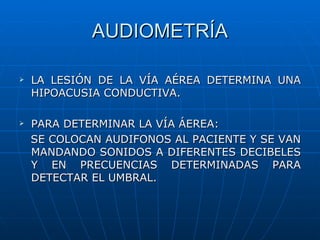 AUDIOMETRÍA

   LA LESIÓN DE LA VÍA AÉREA DETERMINA UNA
    HIPOACUSIA CONDUCTIVA.

   PARA DETERMINAR LA VÍA ÁEREA:
    SE COLOCAN AUDIFONOS AL PACIENTE Y SE VAN
    MANDANDO SONIDOS A DIFERENTES DECIBELES
    Y EN PRECUENCIAS DETERMINADAS PARA
    DETECTAR EL UMBRAL.
 