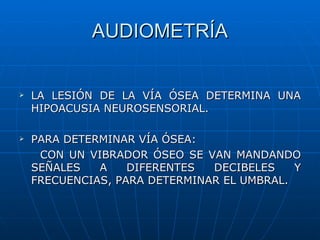 AUDIOMETRÍA


   LA LESIÓN DE LA VÍA ÓSEA DETERMINA UNA
    HIPOACUSIA NEUROSENSORIAL.

   PARA DETERMINAR VÍA ÓSEA:
     CON UN VIBRADOR ÓSEO SE VAN MANDANDO
    SEÑALES   A    DIFERENTES  DECIBELES    Y
    FRECUENCIAS, PARA DETERMINAR EL UMBRAL.
 