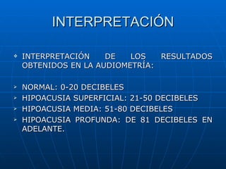 INTERPRETACIÓN

   INTERPRETACIÓN    DE   LOS   RESULTADOS
    OBTENIDOS EN LA AUDIOMETRÍA:

   NORMAL: 0-20 DECIBELES
   HIPOACUSIA SUPERFICIAL: 21-50 DECIBELES
   HIPOACUSIA MEDIA: 51-80 DECIBELES
   HIPOACUSIA PROFUNDA: DE 81 DECIBELES EN
    ADELANTE.
 