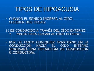 TIPOS DE HIPOACUSIA
   CUANDO EL SONIDO INGRESA AL OÍDO,
    SUCEDEN DOS COSAS:

1) ES CONDUCIDO A TRAVÉS DEL OÍDO EXTERNO
  Y    MEDIO PARA LLEGAR AL OÍDO INTERNO.

   POR LO TANTO CUALQUIER TRASTORNO EN LA
    CONDUCCIÓN    HACIA EL   OIDO  INTERNO
    ORIGINARÁ UNA HIPOACUSIA DE CONDUCCIÓN
    O CONDUCTIVA.
 