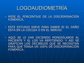 LOGOAUDIOMETRÍA
   MIDE EL PORCENTAJE DE LA DISCRIMINACIÓN
    FONÉMICA.

   ESTE ESTUDIO SIRVE PARA SABER SI EL DAÑO
    ESTA EN LA CÓCLEA O EN EL NERVIO.

   AQUÍ SE LE VAN DICIENDO MONOSÍLABOS AL
    PACIENTE Y EL LOS VA REPITIENDO. Y ASI SE
    GRAFICAN LOS DECIBELES QUE SE NECESITAN
    PARA QUE TENGA UN 100% DE DISCRIMINACIÓN
    FONÉMICA.
 