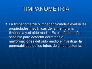 TIMPANOMETRIA

   La timpanometría o impedanciometría evalúa las
    propiedades mecánicas de la membrana
    timpánica y el oído medio. Es el método más
    sensible para detectar derrames o
    malformaciones del oído medio e investigar la
    permeabilidad de los tubos de timpanostomía.
 