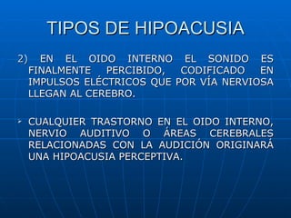 TIPOS DE HIPOACUSIA
2) EN EL OIDO INTERNO EL SONIDO ES
  FINALMENTE   PERCIBIDO,  CODIFICADO   EN
  IMPULSOS ELÉCTRICOS QUE POR VÍA NERVIOSA
  LLEGAN AL CEREBRO.

   CUALQUIER TRASTORNO EN EL OIDO INTERNO,
    NERVIO AUDITIVO O ÁREAS CEREBRALES
    RELACIONADAS CON LA AUDICIÓN ORIGINARÁ
    UNA HIPOACUSIA PERCEPTIVA.
 