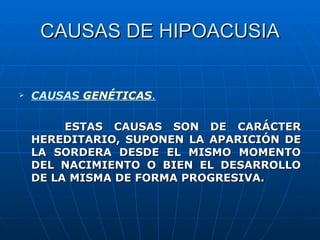 CAUSAS DE HIPOACUSIA


   CAUSAS GENÉTICAS.

         ESTAS CAUSAS SON DE CARÁCTER
    HEREDITARIO, SUPONEN LA APARICIÓN DE
    LA SORDERA DESDE EL MISMO MOMENTO
    DEL NACIMIENTO O BIEN EL DESARROLLO
    DE LA MISMA DE FORMA PROGRESIVA.
 