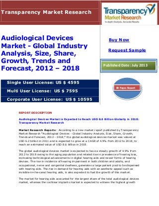 REPORT DESCRIPTION
Audiological Devices Market is Expected to Reach USD 8.6 Billion Globally in 2018:
Transparency Market Research
Market Research Reports : According to a new market report published by Transparency
Market Research "Audiological Devices - Global Industry Analysis, Size, Share, Growth,
Trends and Forecast, 2012 - 2018," the global audiological devices market was valued at
USD 6.2 billion in 2011 and is expected to grow at a CAGR of 4.9% from 2012 to 2018, to
reach an estimated value of USD 8.6 billion in 2018.
The global audiological devices market is expected to have a steady growth of 4.9% from
2012 to 2018 owing to the aging population and related rise in prevalence of hearing loss,
increasing technological advancements in digital hearing aids and newer forms of hearing
devices. The rise in incidence of hearing impairment in both children and adults, and
occupational, nerve and congenital deafness, generates a large patient pool to be dispensed
with hearing aids. The rise in demand for hearing aids with an aesthetic appeal such as
invisible-in-the-canal hearing aids, is also expected to fuel the growth of this market.
The market for hearing aids accounted for the largest share of the total audiological devices
market, whereas the cochlear implants market is expected to witness the highest growth
Transparency Market Research
Audiological Devices
Market - Global Industry
Analysis, Size, Share,
Growth, Trends and
Forecast, 2012 – 2018
Single User License: US $ 4595
Multi User License: US $ 7595
Corporate User License: US $ 10595
Buy Now
Request Sample
Published Date: July 2013
89 Pages Report
 