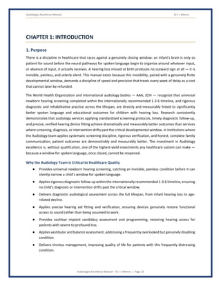 Audiologist Excellence Manual Dr J L Meena
Audiologist Excellence Manual – Dr J L Meena | Page 10
CHAPTER 1: INTRODUCTION
1. Purpose
There is a discipline in healthcare that races against a genuinely closing window: an infant's brain is only so
patient for sound before the neural pathways for spoken language begin to organize around whatever input,
or absence of input, it actually receives. A hearing loss missed at birth produces no outward sign at all — it is
invisible, painless, and utterly silent. This manual exists because this invisibility, paired with a genuinely finite
developmental window, demands a discipline of speed and precision that treats every week of delay as a cost
that cannot later be refunded.
The World Health Organization and international audiology bodies — AAA, JCIH — recognize that universal
newborn hearing screening completed within the internationally recommended 1-3-6 timeline, and rigorous
diagnostic and rehabilitative practice across the lifespan, are directly and measurably linked to significantly
better spoken language and educational outcomes for children with hearing loss. Research consistently
demonstrates that audiology services applying standardized screening protocols, timely diagnostic follow-up,
and precise, verified hearing device fitting achieve dramatically and measurably better outcomes than services
where screening, diagnosis, or intervention drifts past the critical developmental window. In institutions where
the Audiology team applies systematic screening discipline, rigorous verification, and honest, complete family
communication, patient outcomes are demonstrably and measurably better. The investment in Audiology
excellence is, without qualification, one of the highest-yield investments any healthcare system can make —
because a window for spoken language, once closed, cannot be reopened.
Why the Audiology Team Is Critical to Healthcare Quality
● Provides universal newborn hearing screening, catching an invisible, painless condition before it can
silently narrow a child's window for spoken language.
● Applies rigorous diagnostic follow-up within the internationally recommended 1-3-6 timeline, ensuring
no child's diagnosis or intervention drifts past the critical window.
● Delivers diagnostic audiological assessment across the full lifespan, from infant hearing loss to age-
related decline.
● Applies precise hearing aid fitting and verification, ensuring devices genuinely restore functional
access to sound rather than being assumed to work.
● Provides cochlear implant candidacy assessment and programming, restoring hearing access for
patients with severe to profound loss.
● Applies vestibular and balance assessment, addressing a frequently overlooked but genuinely disabling
condition.
● Delivers tinnitus management, improving quality of life for patients with this frequently distressing
condition.
 