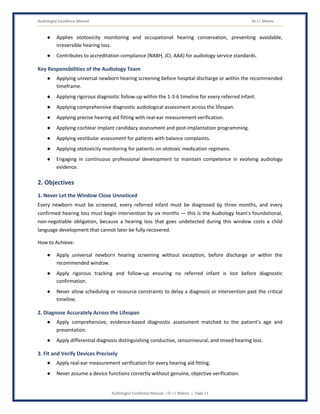 Audiologist Excellence Manual Dr J L Meena
Audiologist Excellence Manual – Dr J L Meena | Page 11
● Applies ototoxicity monitoring and occupational hearing conservation, preventing avoidable,
irreversible hearing loss.
● Contributes to accreditation compliance (NABH, JCI, AAA) for audiology service standards.
Key Responsibilities of the Audiology Team
● Applying universal newborn hearing screening before hospital discharge or within the recommended
timeframe.
● Applying rigorous diagnostic follow-up within the 1-3-6 timeline for every referred infant.
● Applying comprehensive diagnostic audiological assessment across the lifespan.
● Applying precise hearing aid fitting with real-ear measurement verification.
● Applying cochlear implant candidacy assessment and post-implantation programming.
● Applying vestibular assessment for patients with balance complaints.
● Applying ototoxicity monitoring for patients on ototoxic medication regimens.
● Engaging in continuous professional development to maintain competence in evolving audiology
evidence.
2. Objectives
1. Never Let the Window Close Unnoticed
Every newborn must be screened, every referred infant must be diagnosed by three months, and every
confirmed hearing loss must begin intervention by six months — this is the Audiology team's foundational,
non-negotiable obligation, because a hearing loss that goes undetected during this window costs a child
language development that cannot later be fully recovered.
How to Achieve:
● Apply universal newborn hearing screening without exception, before discharge or within the
recommended window.
● Apply rigorous tracking and follow-up ensuring no referred infant is lost before diagnostic
confirmation.
● Never allow scheduling or resource constraints to delay a diagnosis or intervention past the critical
timeline.
2. Diagnose Accurately Across the Lifespan
● Apply comprehensive, evidence-based diagnostic assessment matched to the patient's age and
presentation.
● Apply differential diagnosis distinguishing conductive, sensorineural, and mixed hearing loss.
3. Fit and Verify Devices Precisely
● Apply real-ear measurement verification for every hearing aid fitting.
● Never assume a device functions correctly without genuine, objective verification.
 
