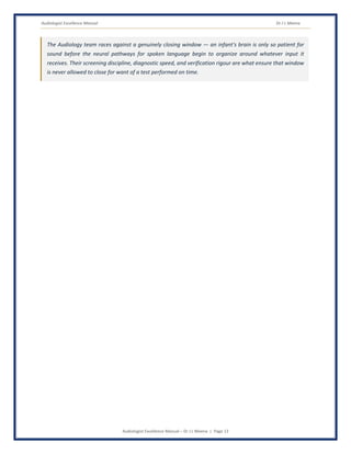 Audiologist Excellence Manual Dr J L Meena
Audiologist Excellence Manual – Dr J L Meena | Page 13
The Audiology team races against a genuinely closing window — an infant's brain is only so patient for
sound before the neural pathways for spoken language begin to organize around whatever input it
receives. Their screening discipline, diagnostic speed, and verification rigour are what ensure that window
is never allowed to close for want of a test performed on time.
 
