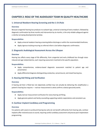 Audiologist Excellence Manual Dr J L Meena
Audiologist Excellence Manual – Dr J L Meena | Page 14
CHAPTER 2: ROLE OF THE AUDIOLOGY TEAM IN QUALITY HEALTHCARE
1. Universal Newborn Hearing Screening and the 1-3-6 Rule
Overview
Because congenital hearing loss produces no outward sign, universal screening of every newborn, followed by
diagnostic confirmation by three months and intervention by six months, is the only reliable safeguard against
a silently narrowing developmental window.
Responsibilities
● Apply universal newborn hearing screening before discharge or within the recommended timeframe.
● Apply rigorous tracking ensuring no referred infant is lost before diagnostic confirmation.
2. Diagnostic Audiological Assessment Across the Lifespan
Overview
Hearing loss affects every stage of life differently, from congenital and early childhood loss through noise-
induced and age-related decline, each requiring assessment matched to the specific population.
Responsibilities
● Apply comprehensive, evidence-based diagnostic assessment matched to patient age and
presentation.
● Apply differential diagnosis distinguishing conductive, sensorineural, and mixed hearing loss.
3. Hearing Aid Fitting and Verification
Overview
A hearing aid that is fitted but not objectively verified may not actually be delivering the amplification a
patient's hearing loss requires — real-ear measurement is what confirms a device genuinely works.
Responsibilities
● Apply real-ear measurement verification for every hearing aid fitting.
● Apply genuine patient and family counselling supporting realistic expectations and consistent use.
4. Cochlear Implant Candidacy and Programming
Overview
For patients with severe to profound hearing loss who do not benefit sufficiently from hearing aids, cochlear
implants offer restored access to sound, requiring careful candidacy assessment and precise post-implantation
programming.
 