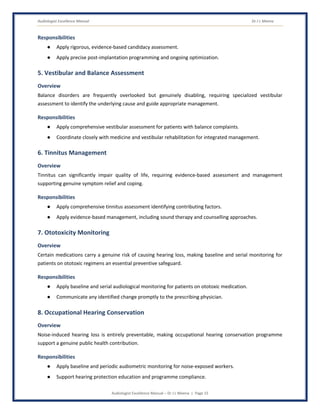 Audiologist Excellence Manual Dr J L Meena
Audiologist Excellence Manual – Dr J L Meena | Page 15
Responsibilities
● Apply rigorous, evidence-based candidacy assessment.
● Apply precise post-implantation programming and ongoing optimization.
5. Vestibular and Balance Assessment
Overview
Balance disorders are frequently overlooked but genuinely disabling, requiring specialized vestibular
assessment to identify the underlying cause and guide appropriate management.
Responsibilities
● Apply comprehensive vestibular assessment for patients with balance complaints.
● Coordinate closely with medicine and vestibular rehabilitation for integrated management.
6. Tinnitus Management
Overview
Tinnitus can significantly impair quality of life, requiring evidence-based assessment and management
supporting genuine symptom relief and coping.
Responsibilities
● Apply comprehensive tinnitus assessment identifying contributing factors.
● Apply evidence-based management, including sound therapy and counselling approaches.
7. Ototoxicity Monitoring
Overview
Certain medications carry a genuine risk of causing hearing loss, making baseline and serial monitoring for
patients on ototoxic regimens an essential preventive safeguard.
Responsibilities
● Apply baseline and serial audiological monitoring for patients on ototoxic medication.
● Communicate any identified change promptly to the prescribing physician.
8. Occupational Hearing Conservation
Overview
Noise-induced hearing loss is entirely preventable, making occupational hearing conservation programme
support a genuine public health contribution.
Responsibilities
● Apply baseline and periodic audiometric monitoring for noise-exposed workers.
● Support hearing protection education and programme compliance.
 