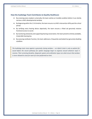 Audiologist Excellence Manual Dr J L Meena
Audiologist Excellence Manual – Dr J L Meena | Page 16
How the Audiology Team Contributes to Quality Healthcare
● By screening every newborn universally, the team catches an invisible condition before it can silently
narrow a child's developmental window.
● By diagnosing within the 1-3-6 timeline, the team ensures no child's intervention drifts past the critical
period.
● By verifying every hearing device objectively, the team ensures a fitted aid genuinely restores
functional access to sound.
● By monitoring ototoxicity and supporting hearing conservation, the team prevents entirely avoidable,
irreversible hearing loss.
● By assessing vestibular function, the team addresses a frequently overlooked but genuinely disabling
condition.
The Audiology team races against a genuinely closing window — an infant's brain is only so patient for
sound before the neural pathways for spoken language begin to organize around whatever input it
receives. Their screening discipline, diagnostic speed, and verification rigour are what ensure that window
is never allowed to close for want of a test performed on time.
 