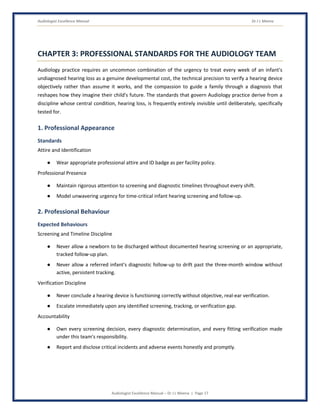 Audiologist Excellence Manual Dr J L Meena
Audiologist Excellence Manual – Dr J L Meena | Page 17
CHAPTER 3: PROFESSIONAL STANDARDS FOR THE AUDIOLOGY TEAM
Audiology practice requires an uncommon combination of the urgency to treat every week of an infant's
undiagnosed hearing loss as a genuine developmental cost, the technical precision to verify a hearing device
objectively rather than assume it works, and the compassion to guide a family through a diagnosis that
reshapes how they imagine their child's future. The standards that govern Audiology practice derive from a
discipline whose central condition, hearing loss, is frequently entirely invisible until deliberately, specifically
tested for.
1. Professional Appearance
Standards
Attire and Identification
● Wear appropriate professional attire and ID badge as per facility policy.
Professional Presence
● Maintain rigorous attention to screening and diagnostic timelines throughout every shift.
● Model unwavering urgency for time-critical infant hearing screening and follow-up.
2. Professional Behaviour
Expected Behaviours
Screening and Timeline Discipline
● Never allow a newborn to be discharged without documented hearing screening or an appropriate,
tracked follow-up plan.
● Never allow a referred infant's diagnostic follow-up to drift past the three-month window without
active, persistent tracking.
Verification Discipline
● Never conclude a hearing device is functioning correctly without objective, real-ear verification.
● Escalate immediately upon any identified screening, tracking, or verification gap.
Accountability
● Own every screening decision, every diagnostic determination, and every fitting verification made
under this team's responsibility.
● Report and disclose critical incidents and adverse events honestly and promptly.
 