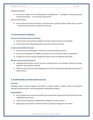 Audiologist Excellence Manual Dr J L Meena
Audiologist Excellence Manual – Dr J L Meena | Page 18
Collaborative Respect
● Treat every member of the multidisciplinary Audiology team — audiologist, screening specialist,
hearing aid specialist — as an essential, equal partner.
Patient-Centered Focus
● Every screening and every verification is ultimately about a patient's fullest possible access to sound
— never about convenience or speed for its own sake.
3. Communication Standards
Communication with Patients and Families
● Communicate a new hearing loss diagnosis honestly, compassionately, and completely.
● Communicate device fitting expectations and realistic outcomes honestly.
Communication Within the Team
● Communicate any tracking gap or verification uncertainty rapidly and clearly.
● Use structured handover tools (SBAR or equivalent) for every transfer of patient responsibility.
● Escalate any missed screening or diagnostic timeline concern immediately and directly.
Written Communication Standards
● Audiology documentation must be accurate, contemporaneous, and complete, reflecting screening,
diagnostic, and verification rationale.
● Reports must be exact and free of language that could be misinterpreted regarding hearing status or
device function.
4. Confidentiality and Information Security
Overview
Audiology involves sensitive diagnostic information, including newborn screening results and diagnostic
hearing loss determinations, requiring heightened confidentiality discipline.
Responsibilities
● Discuss patient and screening information only in appropriate settings and only with those who have
a legitimate need to know.
● Protect access credentials for EMR/HIS and audiology information systems.
● Apply particular discretion for sensitive newborn screening and diagnostic information.
 